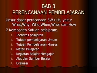 BAB 3 PERENCANAAN PEMBELAJARAN Unsur dasar perncanaan 5W+1H, yaitu: What,Why, Who,When,Wher dan How 7 Komponen Satuan pelajaran:  Identitas pelajaran Tujuan pembelajaran Umum Tujuan Pembelajaran khusus Materi Pelajaran  Kegiatan Belajar Mengajar Alat dan Sumber Belajar Evaluasi 