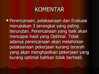 KOMENTAR Perencanaan, pelaksanaan dan Evaluasi merupakan 3 serangkai yang paling berurutan. Perencanaan yang baik akan mencapai hasil yang Optimal. Tidak adanya perencanaan akan melahirkan pelaksanaan pekerjaan kurang terarah yang akan menghasilkan pekerjaan yang kurang optimal bahkan tidak berhasil. 