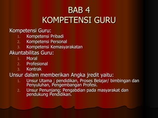 BAB 4 KOMPETENSI GURU Kompetensi Guru: Kompetensi Pribadi Kompetensi Personal Kompetensi Kemasyarakatan Akuntabilitas Guru: Moral Profesional Kontrak Unsur dalam memberikan Angka jredit yaitu:  Unsur Utama ; pendidikan, Proses Belajar/ bimbingan dan Penyuluhan, Pengembangan Profesi. Unsur Penunjang; Pengabdian pada masyarakat dan pendukung Pendidikan. 