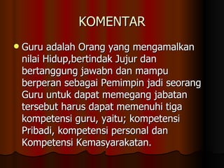 KOMENTAR Guru adalah Orang yang mengamalkan nilai Hidup,bertindak Jujur dan bertanggung jawabn dan mampu berperan sebagai Pemimpin jadi seorang Guru untuk dapat memegang jabatan tersebut harus dapat memenuhi tiga kompetensi guru, yaitu; kompetensi Pribadi, kompetensi personal dan Kompetensi Kemasyarakatan.  