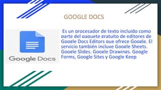 GOOGLE DOCS
Es un procesador de texto incluido como
parte del paquete gratuito de editores de
Google Docs Editors que ofrece Google. El
servicio también incluye Google Sheets,
Google Slides, Google Drawings, Google
Forms, Google Sites y Google Keep
 