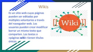 Es un sitio web cuyas páginas
pueden ser editadas por
múltiples voluntarios a través
del navegador web. Los
usuarios pueden crear modificar
borrar un mismo texto que
comparten. Los textos o
«páginas wiki» tienen títulos
únicos.
Wikis
 