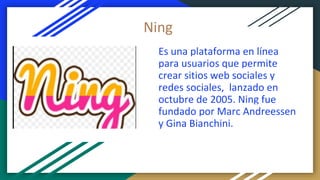 Es una plataforma en línea
para usuarios que permite
crear sitios web sociales y
redes sociales, ​ lanzado en
octubre de 2005.​ Ning fue
fundado por Marc Andreessen
y Gina Bianchini.
Ning
 