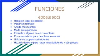 FUNCIONES
GOOGLE DOCS
● Habla en lugar de escribir.
● Pegar sin formato.
● Añade más fuentes.
● Modo de sugerencia.
● Etiqueta a alguien en un comentario.
● Pon marcadores para desplazarte menos.
● Utiliza tus propias sustituciones.
● Haz clic derecho para hacer investigaciones y búsquedas.
 