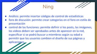 Ning
● Análisis: permite insertar códigos de control de estadísticas
● foro de discusión: permite crear categorías en el foro en estilo de
presentación
● control de las funciones: permite definir si los posts, las imágenes,
los videos deben ser aprobados antes de aparecer en la red,
especificar si se podrá buscar a miembros según su edad o
permitir que los usuarios cambien el diseño de sus páginas y
aplicaciones.
 