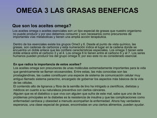 OMEGA 3 LAS GRASAS BENEFICAS   Que son los aceites omega?  Los aceites omega o aceites esenciales son un tipo especial de grasas que nuestro organismo no puede producir y por eso debemos consumir y son necesarios como precursores de importantes vías metabolicas y tienen una amplia acción terapéutica.  Dentro de los esenciales existe los grupos Ome3 y 6. Desde el punto de vista químico, las grasas, son cadenas de carbonos y esta numeración indica el lugar en la cadena donde se encuentra un doble enlace que les confiere características especiales. Los omega 3 tienen este doble enlace entre el carbono 3 y el 4. Los omega 6 lo tienen entre el carbono 6 y el 7. Los seres humanos pueden producir los del grupo omega 9; por eso este no es considerado esencial.  En que radica la importancia de estos aceites?  Los aceites omega son precursores de unas moléculas extremadamente importantes para la vida que genéricamente se llaman eicosanoides. Entre estas, las más conocidas son las prostaglandinas, las cuales constituyen una especie de sistema de comunicación celular muy antiguo llamado sistema paracrino, encargado de gobernar los aspectos más básicos de la vida de las células.  El contenido alto de lignanos y fibra de la semilla de lino ha intrigado a científicos, dietistas y médicos en cuanto a su naturaleza preventiva con ciertos cánceres. Alguien que es el diabético o que viva con alguien que sufra de este mal, sabe que uno de los problemas principales en la diabetes es la resistencia de insulina y que las complicaciones como enfermedad cardíaca y obesidad a menudo acompañan la enfermedad. Ahora hay verdadera esperanza, una clase especial de grasas, encontradas en una ciertos alimentos, pueden ayudar.  