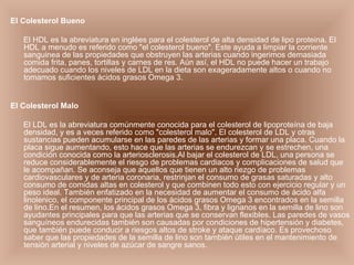 El Colesterol Bueno El HDL es la abreviatura en inglées para el colesterol de alta densidad de lipo proteina. El HDL a menudo es referido como "el colesterol bueno". Este ayuda a limpiar la corriente sanguinea de las propiedades que obstruyen las arterias cuando ingerimos demasiada comida frita, panes, tortillas y carnes de res. Aún así, el HDL no puede hacer un trabajo adecuado cuando los niveles de LDL en la dieta son exageradamente altos o cuando no tomamos suficientes ácidos grasos Omega 3. El Colesterol Malo El LDL es la abreviatura comúnmente conocida para el colesterol de lipoproteína de baja densidad, y es a veces referido como "colesterol malo". El colesterol de LDL y otras sustancias pueden acumularse en las paredes de las arterias y formar una placa. Cuando la placa sigue aumentando, esto hace que las arterias se endurezcan y se estrechen, una condición conocida como la arteriosclerosis.Al bajar el colesterol de LDL, una persona se reduce considerablemente el riesgo de problemas cardiacos y complicaciones de salud que le acompañan. Se aconseja que aquellos que tienen un alto riezgo de problemas cardiovasculares y de arteria coronaria, restrinjan el consumo de grasas saturadas y alto consumo de comidas altas en colesterol y que combinen todo esto con ejercicio regular y un peso ideal. También enfatizado en la necesidad de aumentar el consumo de ácido alfa linolenico, el componente principal de los ácidos grasos Omega 3 encontrados en la semilla de lino.En el resumen, los ácidos grasos Omega 3, fibra y lignanos en la semilla de lino son ayudantes principales para que las arterias que se conservan flexibles. Las paredes de vasos sanguíneos endurecidas también son causadas por condiciones de hipertensión y diabetes, que también puede conducir a riesgos altos de stroke y ataque cardíaco. Es provechoso saber que las propiedades de la semilla de lino son también útiles en el mantenimiento de tensión arterial y niveles de azúcar de sangre sanos.   