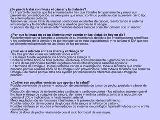¿Se puede tratar con linaza el cáncer y la diabetes? Es importante denotar que las enfermedades hay que tratarlas tempranamente y mejor aun prevenirlas con anticipación, es axial pues que el uso continuo puede ayudar a prevenir cierto tipo de enfermedades crónicas. También se usa en tratar de mejorar condiciones existentes de cáncer, reesforzando el sistema inmunológico y la diabetes regulando el nivel de glucosa en la sangre. Si padece de alguna de estas enfermedades deberá siempre consultar primero con un medico ¿Por que la linaza no es un alimento muy común en las dietas de hoy en dia? Recientemente se ha llamado la atención de su importancia debido a las investigaciones científicas y los adelantos de la ciencia y es por eso que ya se esta popularizando y no tardara el DIA que sea un alimento indispensable en las dietas de las personas. ¿Cual es la relación entre la linaza y el Omega 3? Hay tres grandes cosas en particular sobre el lino:  Es la mejor fuente vegetal de los ácidos grasos Omega 3.  Contiene ambos tipos de fibra (soluble, insoluble)- aproximadamente 3 gramos por cuchara.  Es una de las principales fuentes vegetales del los fitoestrogenos llamados lignanos. En términos de Omega-3, lo que podemos ver en la investigación, todavía tenemos que comer pescado porque aquellos tipos de la Omega-3 son provechosos, pero todavía tenemos que comer la Omega-3 de planta porque ellos nos ayudan por mecanismos diferentes que las Omega de pescado. ¿Cuáles son aquellas ventajas que aporta a la salud? Posible prevención de cáncer y reducción de crecimiento de tumor de pecho, próstata y cáncer de colon.  Reducción de riesgo de enfermedades cardíacas y cardiovasculares - los estudios sugieren que el lino baja el riesgo de coágulos de sangre, derrames y arritmia cardiaca, junto a la reducción de colesterol LDL y triglicéridos, y hasta tensión arterial.  Mejor regulación de las funciones intestinales y la prevención del estreñimiento.  Posible reducción de respuesta de glucosa de la sangre a hidratos de carbono.  Posibles ventajas en muchas enfermedades de sistema inmunológico hiperestimulados como artritis reumatoidea.  Alivio de dolor de pecho relacionado con el ciclo hormonal de una mujer. 
