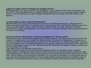 ¿Qué es el mejor camino conseguir las ventajas de lino? Definitivamente, de lo que he visto en la investigación, el lino molido es ideal. Con el lino entero, sin ser molido, usted probablemente va a digerirlo menos totalmente y no va a conseguir toda la materia buena. Y con el aceite de lino, usted consigue literalmente sólo la Omega-3 pero sin la fibra, ni los lignanos. ¿Cuánto debería usted consumir diariamente? Generalmente, una a dos cucharadas del lino al día son considerados seguros y eficaces para la mayor parte de las personas. Un pequeño número de personas tiene una reacción alérgica y por eso si no la ha probado antes, cuando usted comience a añadir linaza a su dieta, está bien comenzar solamente con media cucharada para ver si usted tiene una reacción alérgica. Esto se puede presentar en casos muy mínimos. ¿Cuál han sido los efectos para una persona después de 1 año de usarla? Una persona que la consume nos asegura que cuando comenzó, consumía el lino una vez al día. Hice analizar mi sangre junto a mis niveles de colesterol antes de comenzar. Después de 3 meses volví a tomar otro análisis de sangre después de consumir el lino cada día y mi colesterol total bajó 15 puntos, mis LDLs bajaron ocho y mi tensión arterial bajó cinco puntos, solamente por tomarla de dos veces a la semana hasta llegar a una vez al día. También tengo IBS (síndrome de intestino irritable) y parece que me ha ayudado con mi IBS. ¿Hay personas que no deberían tomar el lino? Lillian Thompson, quién es una importante investigadora de lino en Canadá, incluye a mujeres embarazadas y pacientes de cáncer de mama sobre tamoxifen u otras medicinas de cáncer de mama como la gente que no debería comer el lino hasta que más estudios sobre la gente sean hechos. Por lo visto, esto es debido a que los lignanos interfieren con la acción de tamoxifen. Lo que este me dice es que el lino es potencialmente poderoso. Si esto puede fastidiar potencialmente una medicina, este es poderoso. Personalmente pienso que esto es el alimento de planta más poderoso sobre el planeta. 