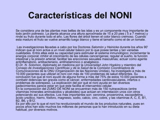 Características del NONI Se considera una de las plantas mas bellas de las islas y es un componente muy importante de todo jardín polinesio. La planta alcanza una altura aproximada de 15 a 20 pies ( 5 a 7 metros) y rinde su fruto durante todo el año. Las flores del árbol tienen el color blanco cremoso. Cuando esta maduro el fruto se vuelve amarrillo luego blanco y tiene el tamaño como el de un tomate. Las investigaciones llevadas a cabo por los Doctores  Salomón y Heinicke  durante los años 90' indican que el noni actúa a un nivel celular básico por lo que posee tantas y tan variadas cualidades. Entre ellas está su capacidad para estimular el sistema inmunológico; incrementar la energía corporal; inhibir el crecimiento de las células cancerígenas; regular el sueño, la función intestinal y la presión arterial; facilitar las erecciones sexuales masculinas; actuar como agente antinflamatorio, antibacteriano, antihistamínico o analgésico. El  Dr. N. Solomon , diplomado en medicina por la  Universidad John Hopkins  y miembro del  Consejo de Investigaciones Científicas y de la Salud  de la  Comisión Coordinadora de Comunicaciones  de la ONU (Organización de las Naciones Unidas), ha investigado a más de 10.000 pacientes que utilizan el noni con más de 100 problemas de salud diferentes. Su conclusión fue que el noni ayudó de alguna forma a más del 75% de estos 10.000 pacientes a combatir dolencias tan graves como el cáncer, enfermedades cardiovasculares, infartos o problemas de sobrepeso. La explicación del por qué el noni ayuda en tan diversos padecimientos parece estar en que este facilita el intercambio celular. En la composición del ZUMO DE NONI se encuentran más de 150 nutraceúticos (entre vitaminas minerales aminoácidos y alcaloides) que actúan en interrelación unos con otros potenciando así sus efectos. Los más importantes son: xeronina, proxeronina, escopoletina, , ácido ursólico, hierro, fósforo, magnesio, sodio, calcio, cinc, cobre, y las vitaminas A, C, E, B1, B2, B6, y B12.  Es por ello por lo que el noni ha revolucionado el mundo de los productos naturales, pues en pocos años han sido muchos los millones de personas que lo han introducido en su dieta habitual, por diversos motivos. 