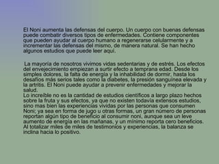 El Noni aumenta las defensas del cuerpo. Un cuerpo con buenas defensas puede combatir diversos tipos de enfermedades. Contiene componentes que pueden ayudar al cuerpo humano a regenerarse celularmente y a incrementar las defensas del mismo, de manera natural. Se han hecho algunos estudios que puede leer aquí. La mayoría de nosotros vivimos vidas sedentarias y de estrés. Los efectos del envejecimiento empiezan a surtir efecto a temprana edad. Desde los simples dolores, la falta de energía y la inhabilidad de dormir, hasta los desafíos más serios tales como la diabetes, la presión sanguínea elevada y la artritis. El Noni puede ayudar a prevenir enfermedades y mejorar la salud.  Lo increíble no es la cantidad de estudios científicos a largo plazo hechos sobre la fruta y sus efectos, ya que no existen todavía extensos estudios, sino mas bien las experiencias vividas por las personas que consumen Noni; ya sea en forma de jugo u otras formas, un gran número de personas reportan algún tipo de beneficio al consumir noni, aunque sea un leve aumento de energía en las mañanas, y un mínimo reporta cero beneficios. Al totalizar miles de miles de testimonios y experiencias, la balanza se inclina hacia lo positivo.   