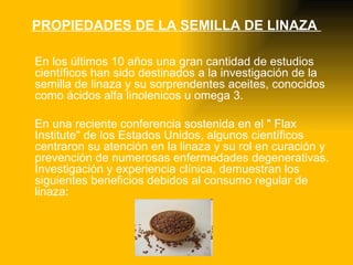 PROPIEDADES DE LA SEMILLA DE LINAZA  En los últimos 10 años una gran cantidad de estudios científicos han sido destinados a la investigación de la semilla de linaza y su sorprendentes aceites, conocidos como ácidos alfa linolenicos u omega 3. En una reciente conferencia sostenida en el " Flax Institute" de los Estados Unidos, algunos científicos centraron su atención en la linaza y su rol en curación y prevención de numerosas enfermedades degenerativas. Investigación y experiencia clínica, demuestran los siguientes beneficios debidos al consumo regular de linaza: 