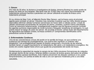 1. Cáncer.  Por más de 35 años, la doctora e investigadora de lípidos Johanna Budwig ha usado aceite de linaza con éxito en sus terapias. Ella tiene mas de 10,000 (diez mil) casos documentados de tratamientos exitosos hechos a pacientes con cáncer utilizando el aceite de linaza como tratamiento principal. En su clínica de New York, el fallecido Doctor Max Gerson, usó la linaza como el principal agente para combatir el cáncer. Estudios mas recientes muestran que los LNAs (ácidos grasos esenciales) eliminan células humanas cancerosas sin hacer daño a células sanas. Líneas de células cancerosas provenientes de canceres de pecho, próstata y pulmón fueron estudiadas. Como se menciono anteriormente, investigaciones sugieren que los lignanos podrían combatir los agentes químicos responsable de iniciar tumores y bloquear receptores de estrógeno, lo cual podría reducir el riesgo de colon de cáncer. De acuerdo al Doctor James Duke del Departamento de Agricultura de Estados Unidos, la linaza contiene 27 componentes identificados como preventivos contra el cáncer. 2. Enfermedades Cardiacas.  Una de las características únicas del aceite en la semilla de linaza, es que contiene una sustancia que semeja las prostaglandinas, que podría bien significar un potente valor terapéutico. Las prostaglandinas regulan la presión sanguínea y funciones de las arterias, también tienen un papel importante en el metabolismo del calcio y el metabolismo energético. No existe otro aceite vegetal hasta ahora que iguale las propiedades del aceite de linaza. Similarmente la capacidad de regular la sangre de las LNAs previenen formaciones de coágulos de sangre dentro de las venas y arterias debido a exceso de ácidos grasos derivados de aceites poliinsaturados (grasas benéficas). Esto implica prevención de ataques cardiacos si es usado tempranamente y se cambia el estilo de vida a uno con ejercicio moderado junto a una dieta saludable . 