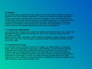 3. Diabetes.  Se sospecha que la diabetes que se origina en una edad adulta se debe a en parte a deficiencia de LNA's (grasas benéficas) y consumo en exceso de grasas saturadas. Si bien este síndrome puede tomar 30 años en emerger, como una enfermedad, se puede lograr disminución de los síntomas con cambios positivos en la dieta alimenticia y propia suplementacion de LNA del aceite de linaza. Deficiencias de consumo de vitaminas y minerales pueden empeorar la condición de la enfermedad. Los LNAs podrían disminuir los requerimientos de insulina para los diabéticos. 4. Condiciones inflamatorias.  Los ácidos grasos reducen las condiciones inflamaciones de todo tipo. Las condiciones inflamatorias son aquellas que terminan en "itis" en las cuales se incluye: bursitis, tendonitis, tonsilitis, gastritis, iletis, colitis, meningitis, artritis, plebitis, prostatitis, nepritis, splenitis, hepatitis, pancreaitis, otitis, etc. Como el lupus, muchas de estas condiciones se alivian con el uso de los LNAs. 5. Condiciones de la piel.  Los animales que se exhiben en los show "pedigri" son alimentados con aceite de linaza, para que mantengan su piel sana y pelo brillante. De igual manera, estudios recientes han mostrado que condiciones de piel en humanos como la soriasis y eczema mejoran notablemente cuando a los pacientes se les suministro aceite de linaza en sus dietas. Estas condiciones de la piel se deben por falta de ácidos grasos esenciales en sus dietas. Si usted usa aceite de linaza regularmente en su dieta, notara que su pie y cabello se torna más suave y saludable. El aceite es benéfico para tratar piel seca, caspa y piel sensible al sol. 