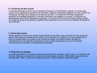 6. Trastornos de tipo sexual.  La doctora Budwig encontró que el aceite de linaza es un afrodisíaco natural. La causa mas común de la impotencia sexual en los hombres y falta de respuesta orgásmica en las mujeres es el bloqueo del flujo de la sangre en el área de la pelvis. La restricción del flujo sanguíneo previene la completa expansión o erección del pene y el orgasmo no ocurre. La solución es desbloquear las arterias delgadas en general, y el consumo del aceite de linaza puede ayudar. EL aceite de linaza esta ganando rápidamente reputación como uno de los mejores afrodisíacos de la década. 7. Calma bajo estrés.  Mucha gente encuentra que calma incrementada es el efecto mas profundo de usar aceite de linaza. Este trae una sensación de calma muy a menudo en cuestión de unas cuantas horas. Esto se puede deber a en parte a que durante el estrés, los ácidos grasos retardan la sobreproducción de agentes bioquimicos como el acido araquidonico que se encuentra comúnmente en personas crónicamente estresadas. 8. Retención de líquidos.  Los ácidos grasos de la linaza previenen que los riñones excreten sodio y agua. La retención de líquidos (edema) se presenta en casos de extremidades inferiores inflamadas, algunas formas de obesidad, PMS, y todos los niveles de cáncer y enfermedades cardiovasculares. 