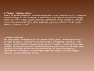 9. Vitalidad y habilidad atlética.  Uno de las señales más notables de salud mejorada debido al uso de la linaza es una incrementada vitalidad y energía. La linaza incrementa el metabolismo y la eficiencia de producción de energía celular. Esta simula oxidación celular y respiratoria por la cual la energía es producida y nosotros experimentamos como calor. Para atletas que buscan reducir grasa y tener un cuerpo esbelto, estas son excelentes noticias!. 10. Otras condiciones.  Los ácidos grasos son necesarios para las funciones visuales (retina), función adrenal (estrés) y formación de esperma. A menudo mejoran los síntomas de arteriosclerosis múltiple, en efecto cuando el consumo de ácidos grasos es alto esta es rara. El aceite en la semilla de linaza puede ser útil en formaciones de fibromas, (los ácidos grasos desprenden secreciones viscosas y mejora la dificultad al respirar), algunos casos de esterilidad y abortos, algunos problemas de comportamiento (esquizofrenia, desorden bipolar, depresión), alergias, adicciones (drogas y alcohol) y otros comportamientos erróneos 