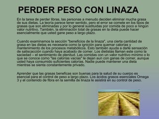 PERDER PESO CON LINAZA  En la tarea de perder libras, las personas a menudo deciden eliminar mucha grasa de sus dietas. La teoría parece tener sentido, pero el error se comete en los tipos de grasas que son eliminadas y por lo general sustituidas por comida de poco a ningún valor nutritivo. También, la eliminación total de grasas en la dieta puede hacer esencialmente que usted gane peso a largo plazo. Cuando examinamos la sección "beneficios de la linaza", una cierta cantidad de grasa en las dietas es necesaria como la ignición para quemar calorías y mantenimiento de los procesos metabólicos. Esto también ayuda a darle sensación de satiscacción cuando haya acabado de comer. Los dietistas llaman este como la saciedad – el sentimiento de plenitud. Las comidas con un valor nutritivo mínimo o lo que se conoce como "las calorías vacías" le dejan aun con ganas de comer, aunque usted haya consumido suficientes calorías. Nadie puede mantener una dieta mientras se sienta constantemente privado. Aprender que las grasas beneficas son buenas para la salud de su cuerpo es esencial para el control de peso a largo plazo. Los ácidos grasos esenciales Omega 3 y el contenido de fibra en la semilla de linaza le asistirá en su control de peso.  