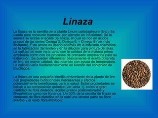 Linaza La linaza es la semilla de la planta Linum usitatissimum (lino). Es usada para consumo humano, por ejemplo en infusiones. De la semilla se extrae el aceite de linaza, el cual es rico en ácidos grasos de las series Omega 3, Omega 6, y Omega 9 (ver más adelante). Este aceite es usado además en la industria cosmética, en la fabricación del linóleo y en la dilución para pintura de telas. La calidad de este varía tanto con la calidad de la materia prima empleada como con los procesos de prensado empleados para su extracción. Se pueden diferenciar básicamente el aceite obtenido en frío, de mayor calidad, del obtenido con ayuda de temperatura. La calidad varía fundamentalmente en función del contenido de mucílagos. La linaza es una pequeña semilla proveniente de la planta de lino con propiedades nutricionales interesantes y efectos potencialmente beneficiosos para la salud. Estas propiedades se deben a su composición química (ver tabla 1), como la gran cantidad de fibra dietética, ácidos grasos poliinsaturados y fitoquímicos como los lignanos. Un 30% de la semilla de linaza se compone de fibra dietética de la cual una tercera parte es fibra soluble y el resto fibra insoluble. 