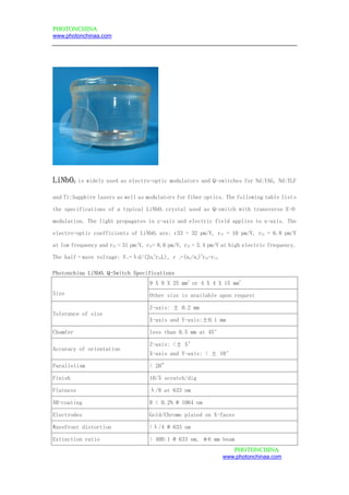 PPHHOOTTOONNCCHHIINNAA
www.photonchinaa.com
PPHHOOTTOONNCCHHIINNAA
www.photonchinaa.com
LiNbO3 is widely used as electro-optic modulators and Q-switches for Nd:YAG, Nd:YLF
and Ti:Sapphire lasers as well as modulators for fiber optics. The following table lists
the specifications of a typical LiNbO3 crystal used as Q-switch with transverse E-O
modulation. The light propagates in z-axis and electric field applies to x-axis. The
electro-optic coefficients of LiNbO3 are: r33 = 32 pm/V, r31 = 10 pm/V, r22 = 6.8 pm/V
at low frequency and r33 = 31 pm/V, r31= 8.6 pm/V, r22 = 3.4 pm/V at high electric frequency.
The half–wave voltage: Vπ=λd/(2no
3
r22L), r c=(ne/no)
3
r33-r13.
Photonchina LiNbO3 Q-Switch Specifications
Size
9 X 9 X 25 mm
3
or 4 X 4 X 15 mm
3
Other size is available upon request
Tolerance of size
Z-axis: ± 0.2 mm
X-axis and Y-axis:±0.1 mm
Chamfer less than 0.5 mm at 45°
Accuracy of orientation
Z-axis: <± 5’
X-axis and Y-axis: < ± 10’
Parallelism < 20"
Finish 10/5 scratch/dig
Flatness λ/8 at 633 nm
AR-coating R < 0.2% @ 1064 nm
Electrodes Gold/Chrome plated on X-faces
Wavefront distortion <λ/4 @ 633 nm
Extinction ratio > 400:1 @ 633 nm, φ6 mm beam
 