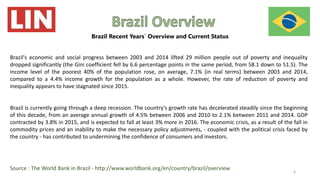 Brazil's economic and social progress between 2003 and 2014 lifted 29 million people out of poverty and inequality
dropped significantly (the Gini coefficient fell by 6.6 percentage points in the same period, from 58.1 down to 51.5). The
income level of the poorest 40% of the population rose, on average, 7.1% (in real terms) between 2003 and 2014,
compared to a 4.4% income growth for the population as a whole. However, the rate of reduction of poverty and
inequality appears to have stagnated since 2015.
Brazil is currently going through a deep recession. The country's growth rate has decelerated steadily since the beginning
of this decade, from an average annual growth of 4.5% between 2006 and 2010 to 2.1% between 2011 and 2014. GDP
contracted by 3.8% in 2015, and is expected to fall at least 3% more in 2016. The economic crisis, as a result of the fall in
commodity prices and an inability to make the necessary policy adjustments, - coupled with the political crisis faced by
the country - has contributed to undermining the confidence of consumers and investors.
Source : The World Bank in Brazil - http://www.worldbank.org/en/country/brazil/overview 6
Brazil Recent Years´ Overview and Current Status
 