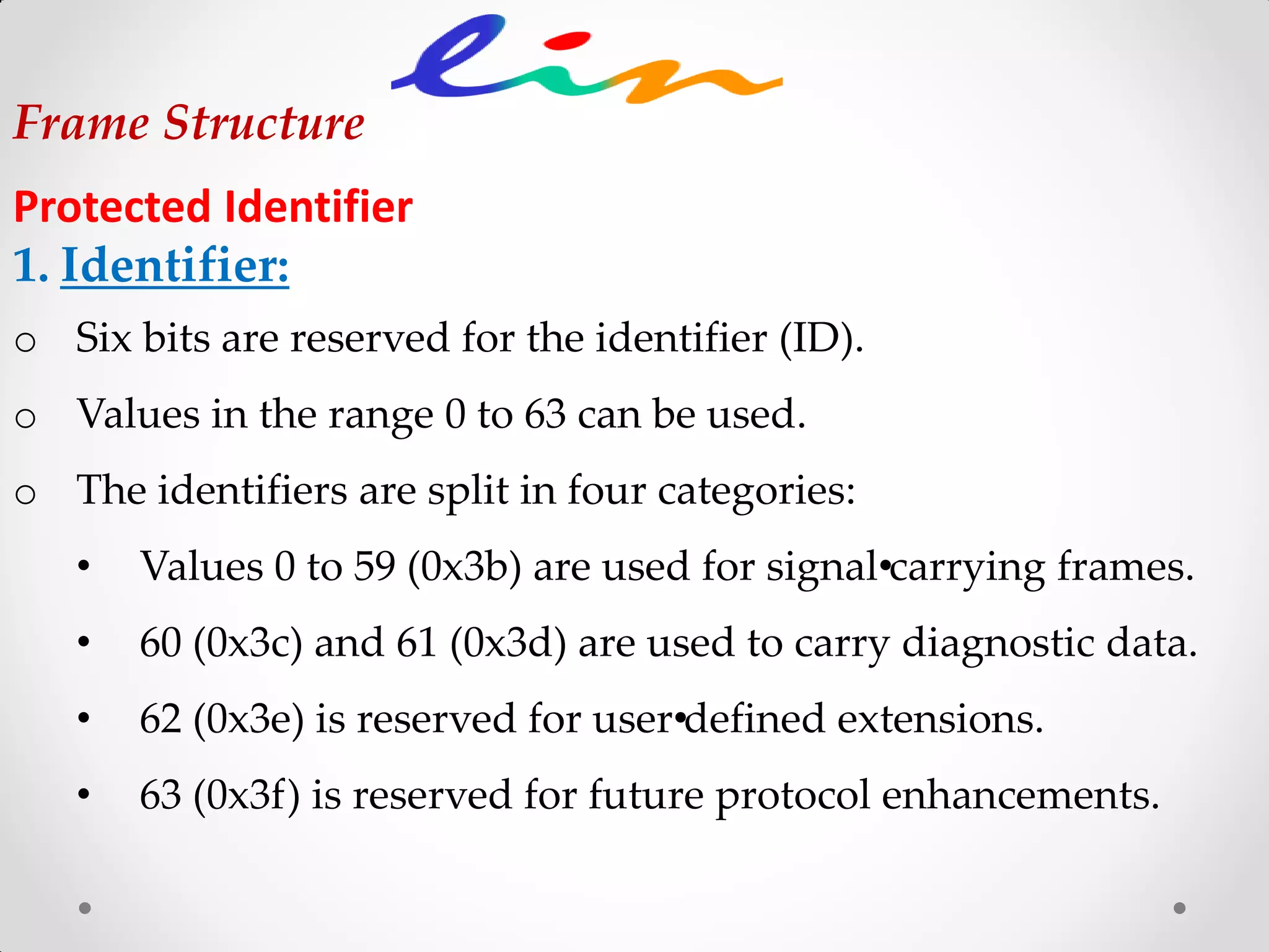 Frame Structure
Protected Identifier
1. Identifier:
o Six bits are reserved for the identifier (ID).
o Values in the range 0 to 63 can be used.
o The identifiers are split in four categories:
• Values 0 to 59 (0x3b) are used for signal•carrying frames.
• 60 (0x3c) and 61 (0x3d) are used to carry diagnostic data.
• 62 (0x3e) is reserved for user•defined extensions.
• 63 (0x3f) is reserved for future protocol enhancements.
 