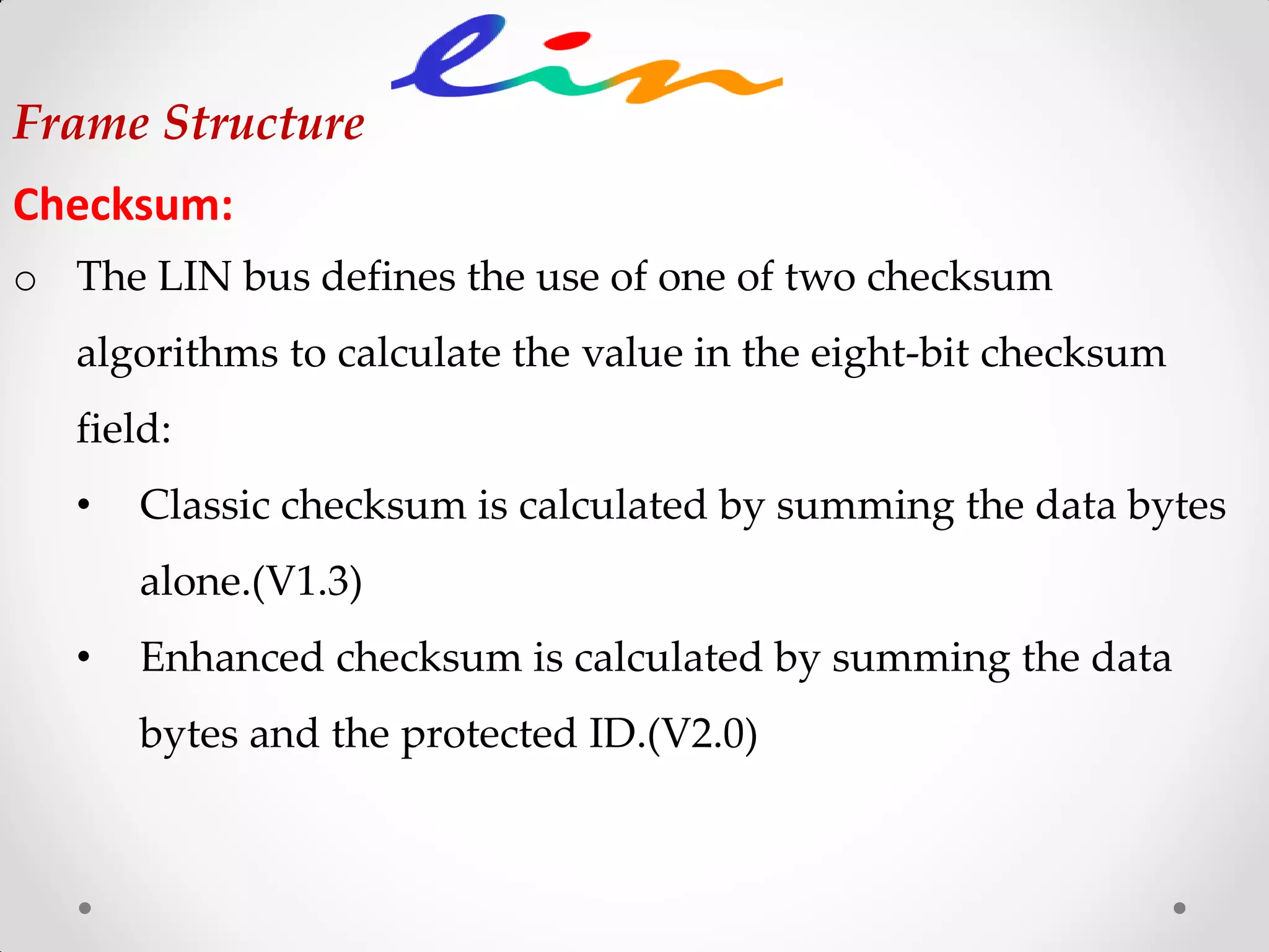 Frame Structure
Checksum:
o The LIN bus defines the use of one of two checksum
algorithms to calculate the value in the eight-bit checksum
field:
• Classic checksum is calculated by summing the data bytes
alone.(V1.3)
• Enhanced checksum is calculated by summing the data
bytes and the protected ID.(V2.0)
 