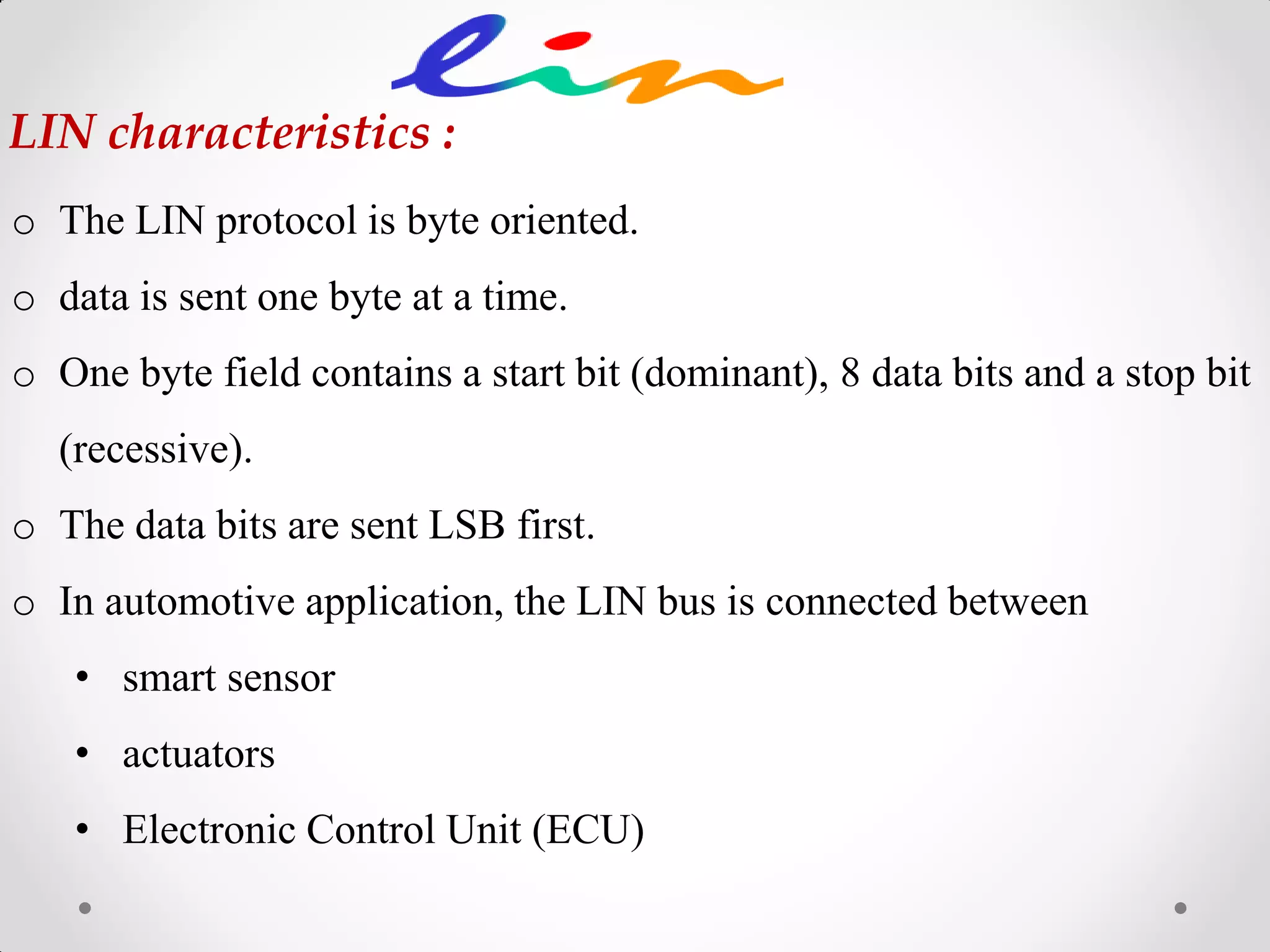 o The LIN protocol is byte oriented.
o data is sent one byte at a time.
o One byte field contains a start bit (dominant), 8 data bits and a stop bit
(recessive).
o The data bits are sent LSB first.
o In automotive application, the LIN bus is connected between
• smart sensor
• actuators
• Electronic Control Unit (ECU)
LIN characteristics :
 