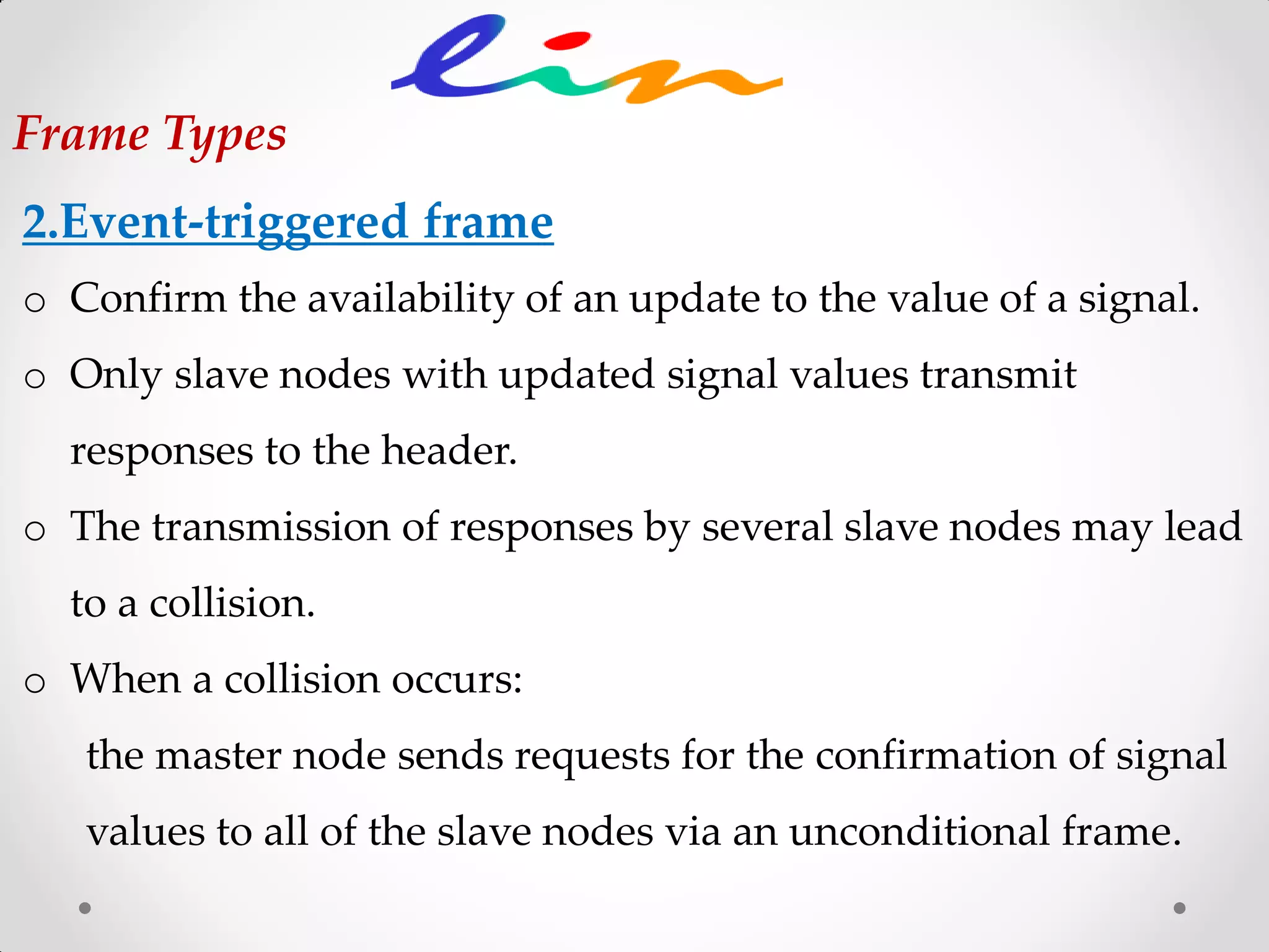 2.Event-triggered frame
o Confirm the availability of an update to the value of a signal.
o Only slave nodes with updated signal values transmit
responses to the header.
o The transmission of responses by several slave nodes may lead
to a collision.
o When a collision occurs:
the master node sends requests for the confirmation of signal
values to all of the slave nodes via an unconditional frame.
Frame Types
 