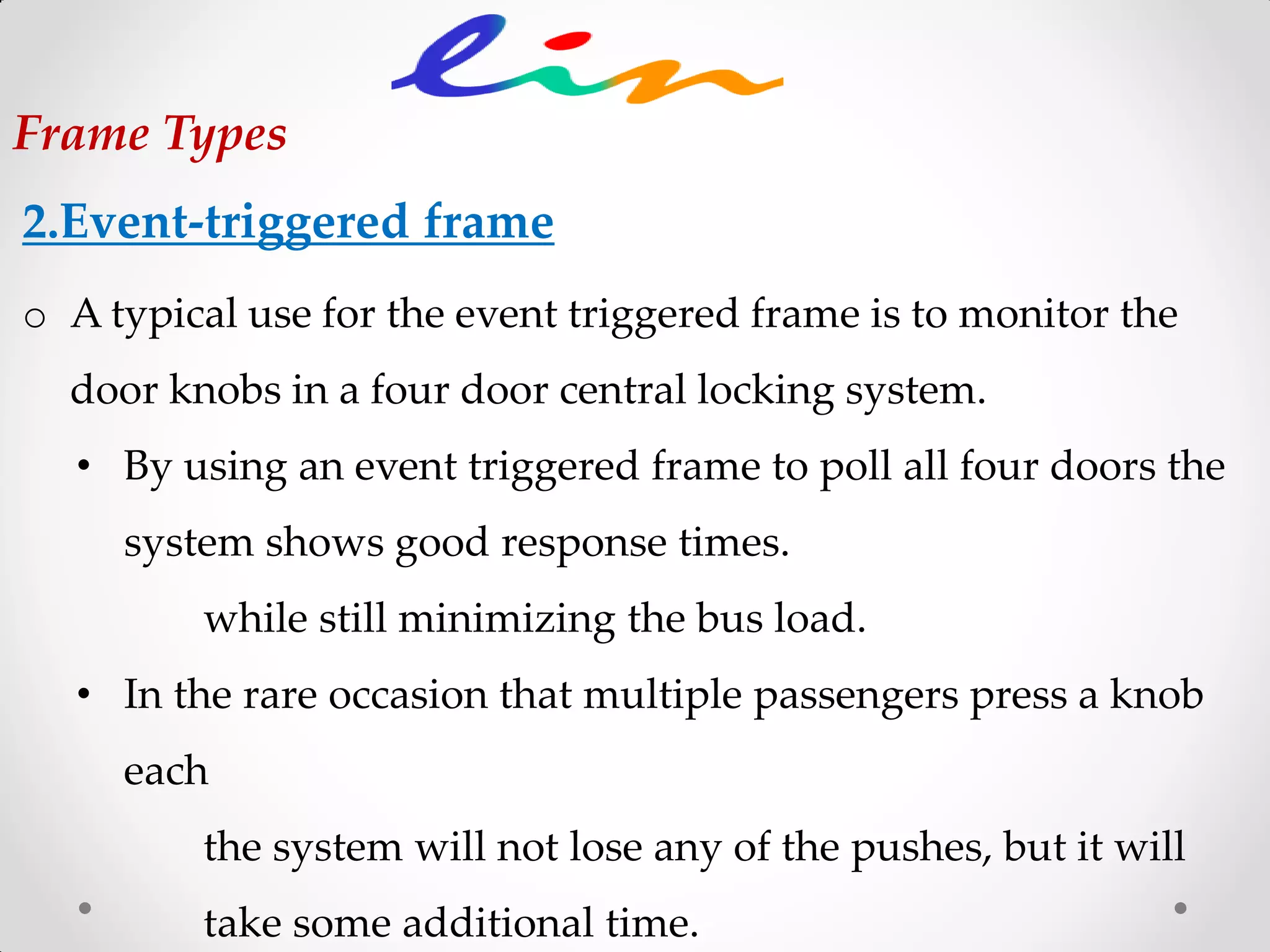 2.Event-triggered frame
Frame Types
o A typical use for the event triggered frame is to monitor the
door knobs in a four door central locking system.
• By using an event triggered frame to poll all four doors the
system shows good response times.
while still minimizing the bus load.
• In the rare occasion that multiple passengers press a knob
each
the system will not lose any of the pushes, but it will
take some additional time.
 
