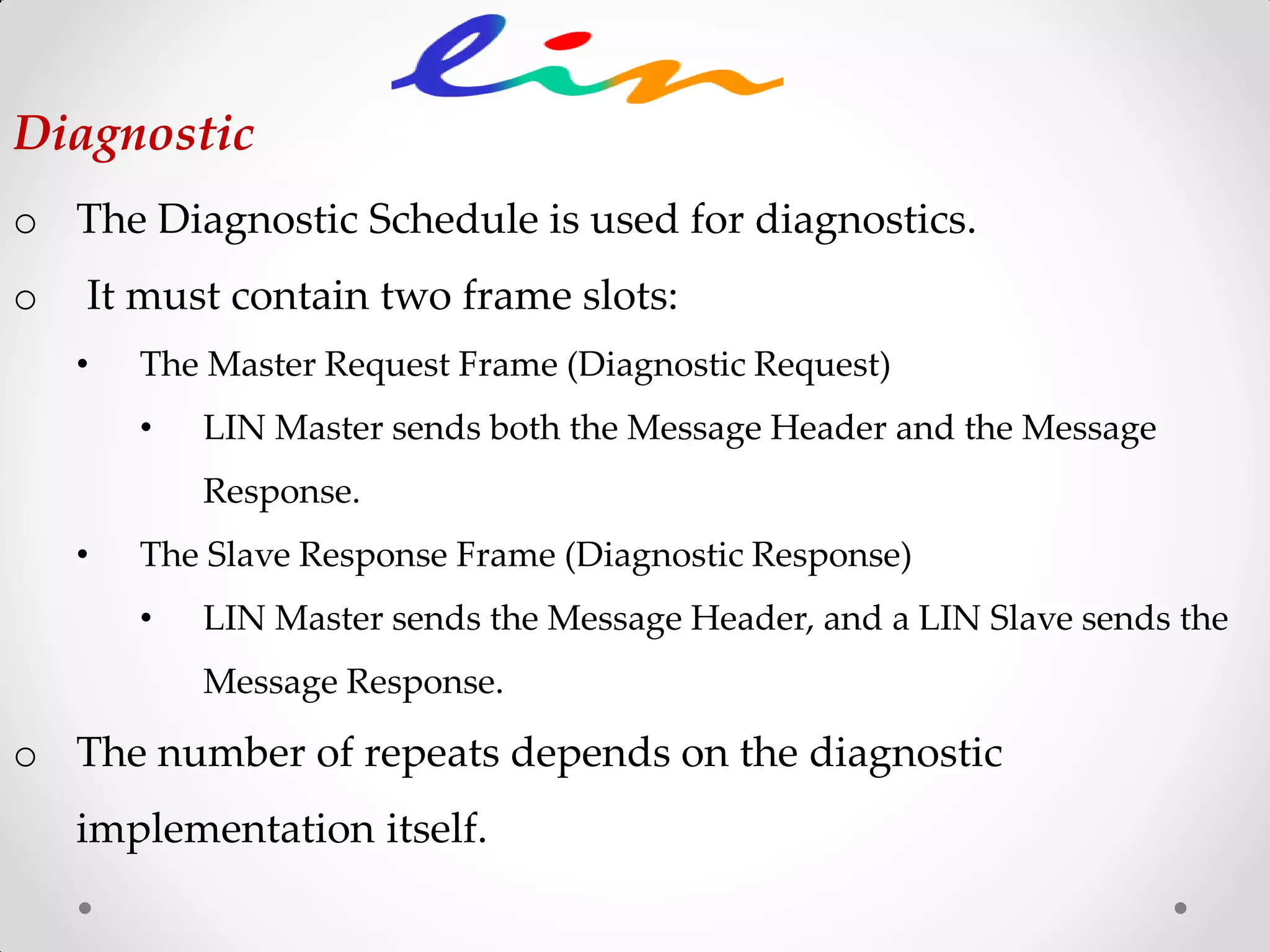 o The Diagnostic Schedule is used for diagnostics.
o It must contain two frame slots:
• The Master Request Frame (Diagnostic Request)
• LIN Master sends both the Message Header and the Message
Response.
• The Slave Response Frame (Diagnostic Response)
• LIN Master sends the Message Header, and a LIN Slave sends the
Message Response.
o The number of repeats depends on the diagnostic
implementation itself.
Diagnostic
 
