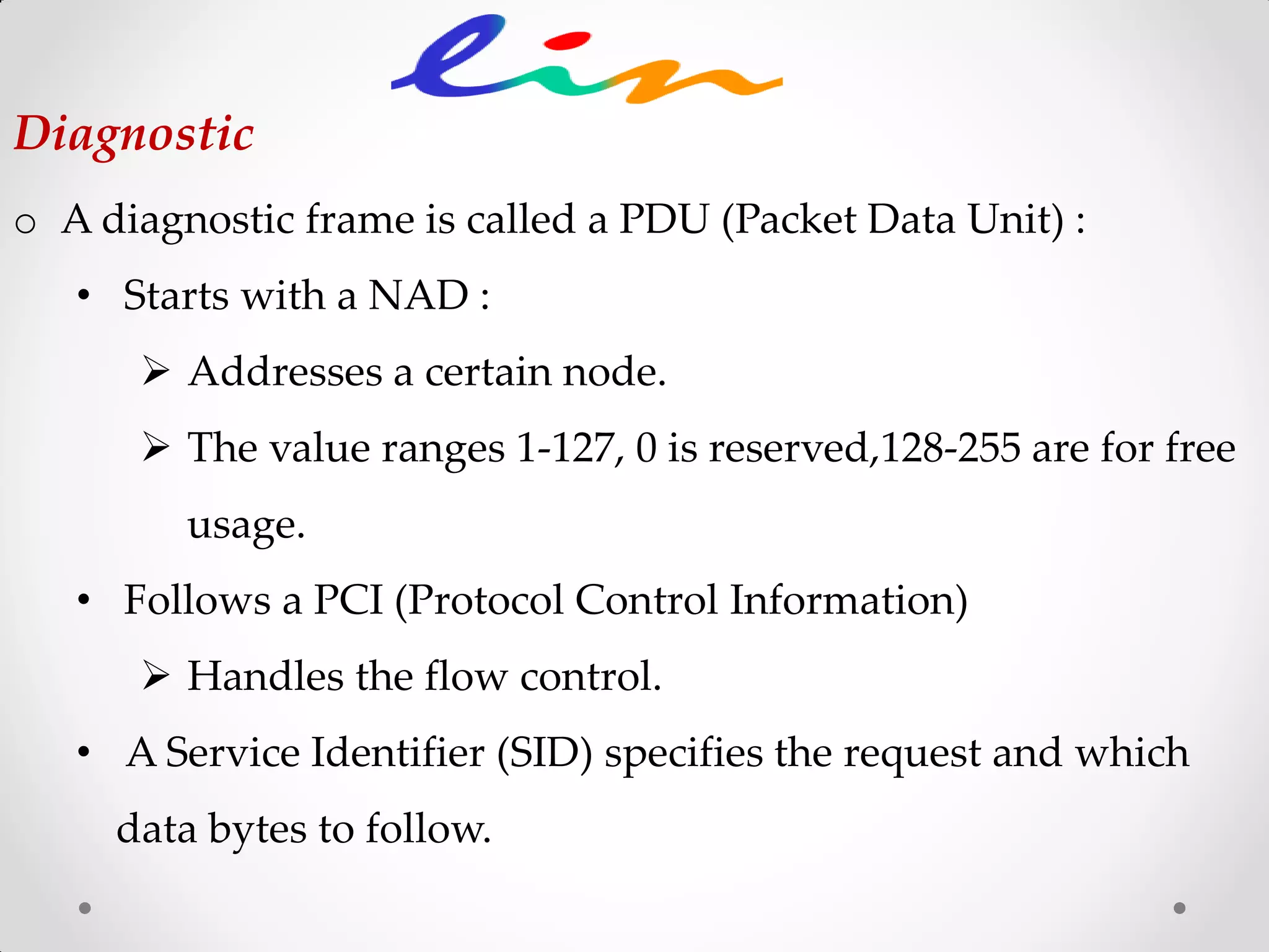 o A diagnostic frame is called a PDU (Packet Data Unit) :
• Starts with a NAD :
 Addresses a certain node.
 The value ranges 1-127, 0 is reserved,128-255 are for free
usage.
• Follows a PCI (Protocol Control Information)
 Handles the flow control.
• A Service Identifier (SID) specifies the request and which
data bytes to follow.
Diagnostic
 