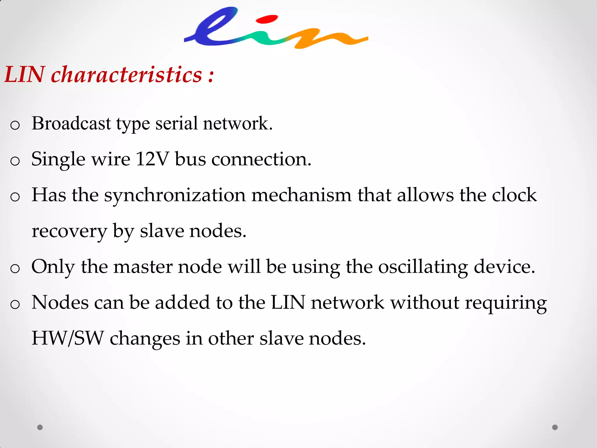 o Broadcast type serial network.
o Single wire 12V bus connection.
o Has the synchronization mechanism that allows the clock
recovery by slave nodes.
o Only the master node will be using the oscillating device.
o Nodes can be added to the LIN network without requiring
HW/SW changes in other slave nodes.
LIN characteristics :
 
