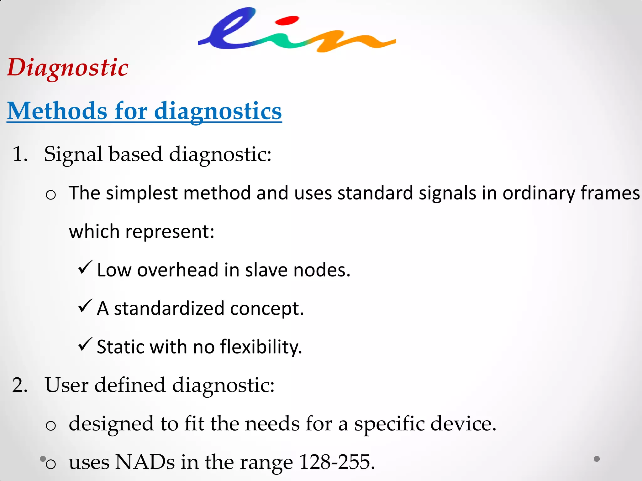 1. Signal based diagnostic:
o The simplest method and uses standard signals in ordinary frames
which represent:
 Low overhead in slave nodes.
 A standardized concept.
 Static with no flexibility.
2. User defined diagnostic:
o designed to fit the needs for a specific device.
o uses NADs in the range 128-255.
Diagnostic
Methods for diagnostics
 