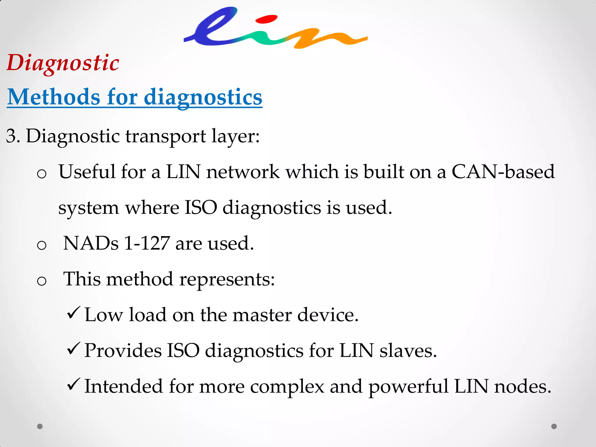 3. Diagnostic transport layer:
o Useful for a LIN network which is built on a CAN-based
system where ISO diagnostics is used.
o NADs 1-127 are used.
o This method represents:
 Low load on the master device.
 Provides ISO diagnostics for LIN slaves.
 Intended for more complex and powerful LIN nodes.
Diagnostic
Methods for diagnostics
 