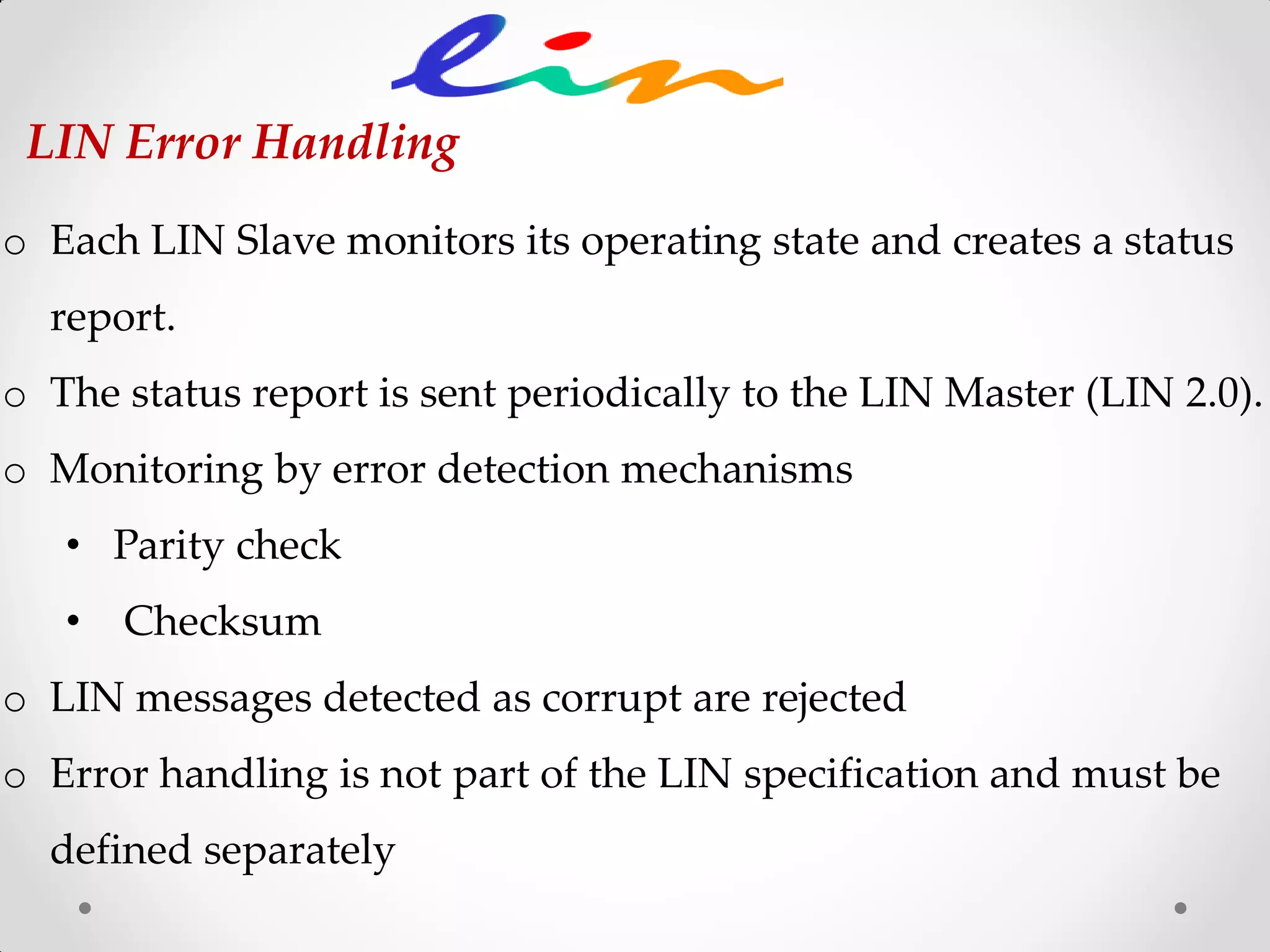 o Each LIN Slave monitors its operating state and creates a status
report.
o The status report is sent periodically to the LIN Master (LIN 2.0).
o Monitoring by error detection mechanisms
• Parity check
• Checksum
o LIN messages detected as corrupt are rejected
o Error handling is not part of the LIN specification and must be
defined separately
LIN Error Handling
 