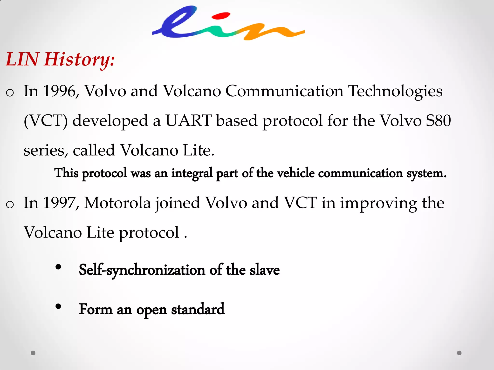 LIN History:
o In 1996, Volvo and Volcano Communication Technologies
(VCT) developed a UART based protocol for the Volvo S80
series, called Volcano Lite.
This protocol was an integral part of the vehicle communication system.
o In 1997, Motorola joined Volvo and VCT in improving the
Volcano Lite protocol .
• Self-synchronization of the slave
• Form an open standard
 
