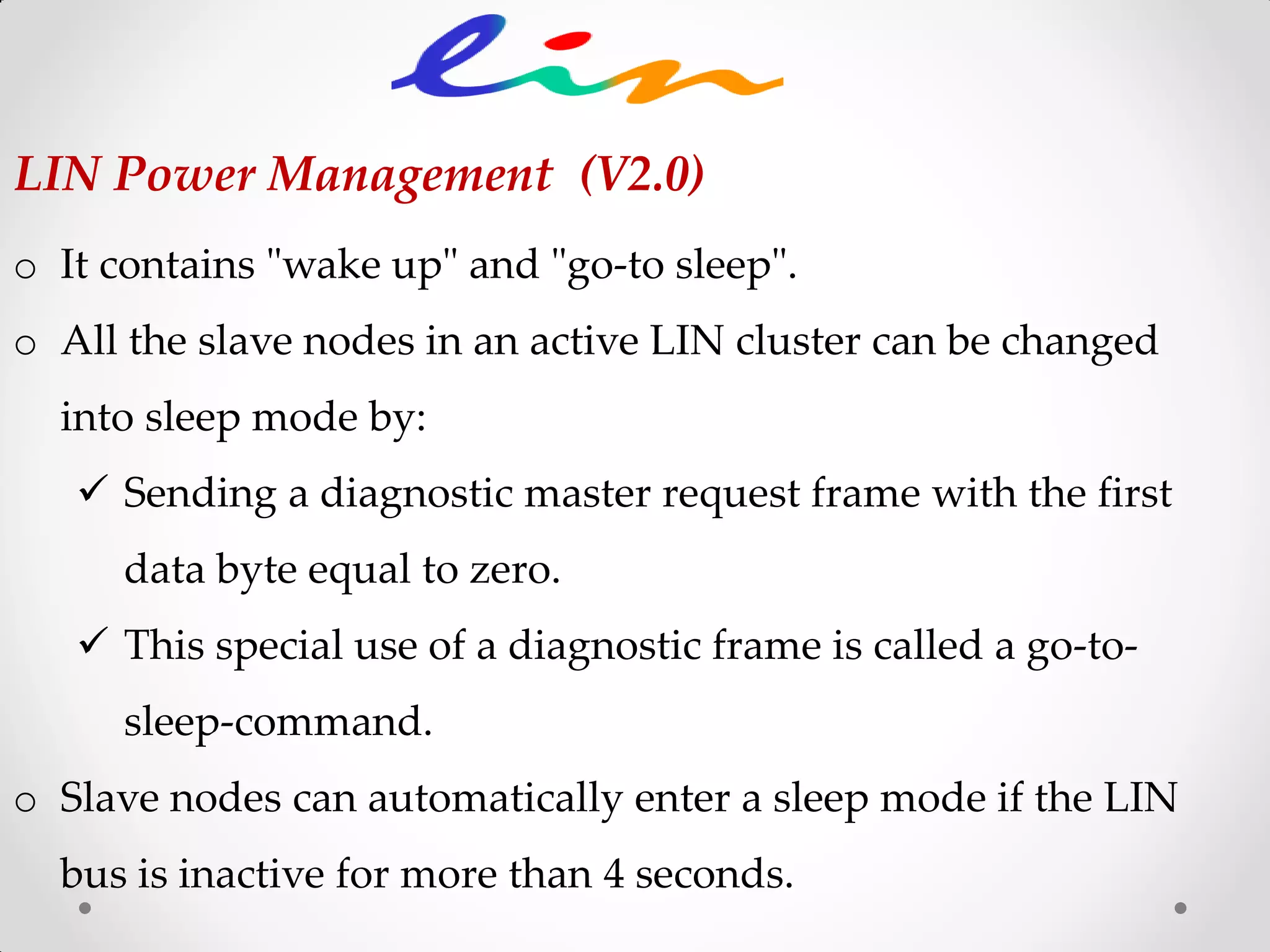 LIN Power Management (V2.0)
o It contains "wake up" and "go-to sleep".
o All the slave nodes in an active LIN cluster can be changed
into sleep mode by:
 Sending a diagnostic master request frame with the first
data byte equal to zero.
 This special use of a diagnostic frame is called a go-to-
sleep-command.
o Slave nodes can automatically enter a sleep mode if the LIN
bus is inactive for more than 4 seconds.
 