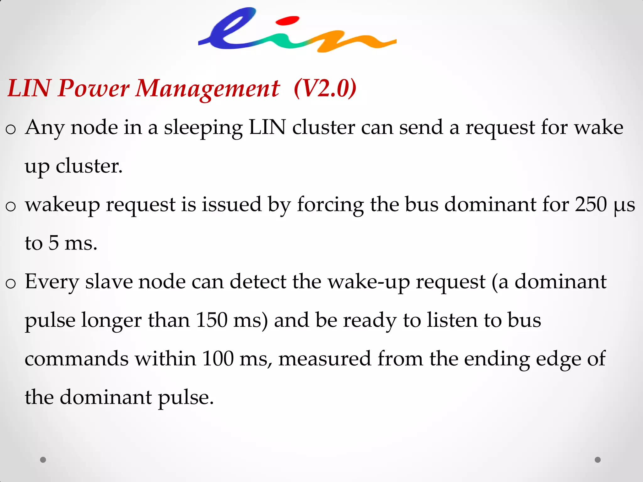 o Any node in a sleeping LIN cluster can send a request for wake
up cluster.
o wakeup request is issued by forcing the bus dominant for 250 μs
to 5 ms.
o Every slave node can detect the wake-up request (a dominant
pulse longer than 150 ms) and be ready to listen to bus
commands within 100 ms, measured from the ending edge of
the dominant pulse.
LIN Power Management (V2.0)
 
