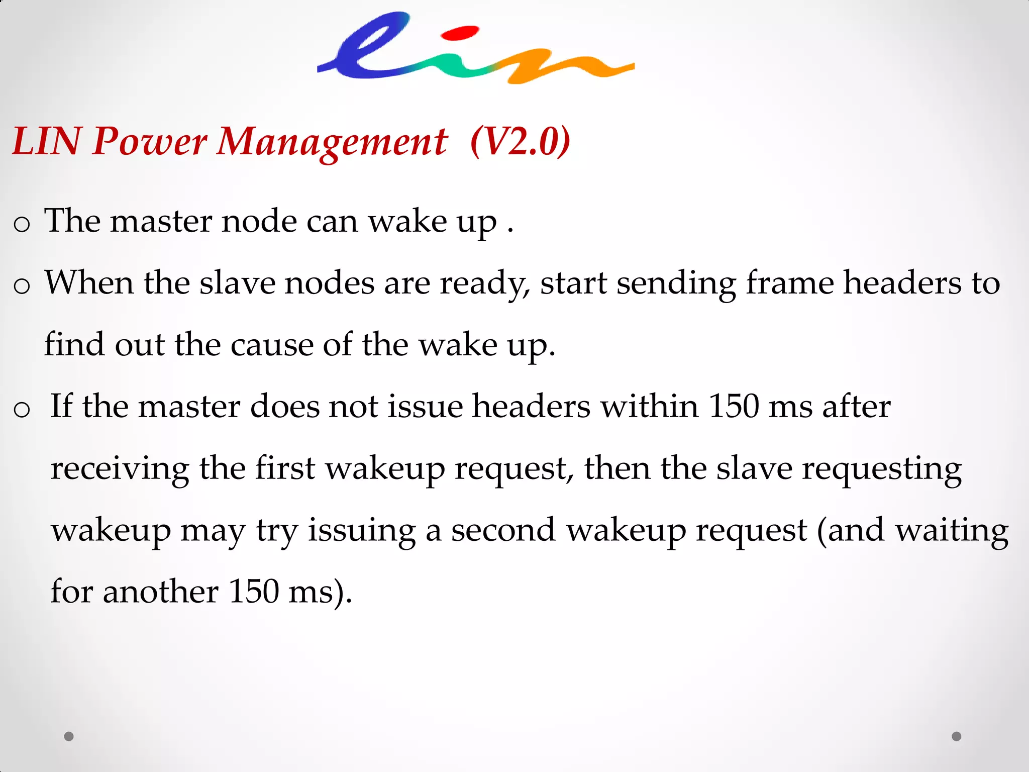 o The master node can wake up .
o When the slave nodes are ready, start sending frame headers to
find out the cause of the wake up.
o If the master does not issue headers within 150 ms after
receiving the first wakeup request, then the slave requesting
wakeup may try issuing a second wakeup request (and waiting
for another 150 ms).
LIN Power Management (V2.0)
 