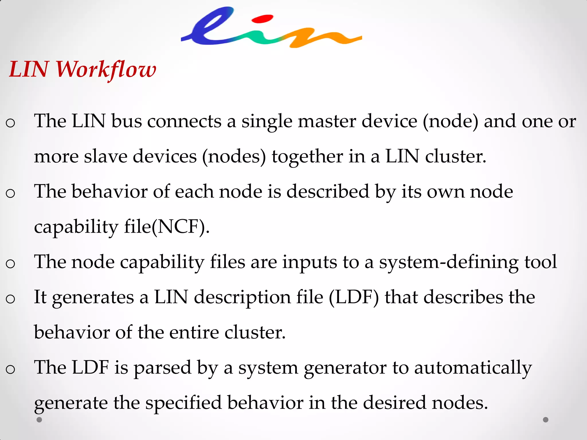 o The LIN bus connects a single master device (node) and one or
more slave devices (nodes) together in a LIN cluster.
o The behavior of each node is described by its own node
capability file(NCF).
o The node capability files are inputs to a system-defining tool
o It generates a LIN description file (LDF) that describes the
behavior of the entire cluster.
o The LDF is parsed by a system generator to automatically
generate the specified behavior in the desired nodes.
LIN Workflow
 
