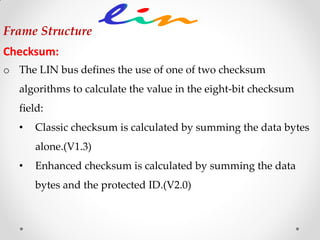 Frame Structure
Checksum:
o The LIN bus defines the use of one of two checksum
algorithms to calculate the value in the eight-bit checksum
field:
• Classic checksum is calculated by summing the data bytes
alone.(V1.3)
• Enhanced checksum is calculated by summing the data
bytes and the protected ID.(V2.0)
 