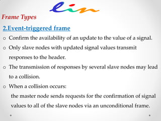 2.Event-triggered frame
o Confirm the availability of an update to the value of a signal.
o Only slave nodes with updated signal values transmit
responses to the header.
o The transmission of responses by several slave nodes may lead
to a collision.
o When a collision occurs:
the master node sends requests for the confirmation of signal
values to all of the slave nodes via an unconditional frame.
Frame Types
 