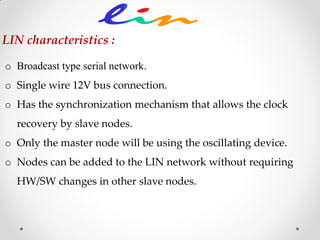 o Broadcast type serial network.
o Single wire 12V bus connection.
o Has the synchronization mechanism that allows the clock
recovery by slave nodes.
o Only the master node will be using the oscillating device.
o Nodes can be added to the LIN network without requiring
HW/SW changes in other slave nodes.
LIN characteristics :
 