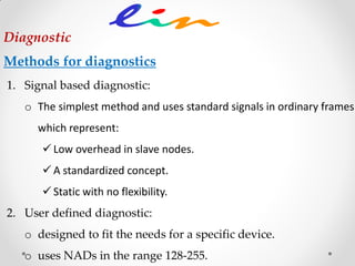 1. Signal based diagnostic:
o The simplest method and uses standard signals in ordinary frames
which represent:
 Low overhead in slave nodes.
 A standardized concept.
 Static with no flexibility.
2. User defined diagnostic:
o designed to fit the needs for a specific device.
o uses NADs in the range 128-255.
Diagnostic
Methods for diagnostics
 