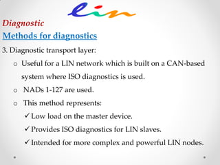 3. Diagnostic transport layer:
o Useful for a LIN network which is built on a CAN-based
system where ISO diagnostics is used.
o NADs 1-127 are used.
o This method represents:
 Low load on the master device.
 Provides ISO diagnostics for LIN slaves.
 Intended for more complex and powerful LIN nodes.
Diagnostic
Methods for diagnostics
 