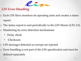 o Each LIN Slave monitors its operating state and creates a status
report.
o The status report is sent periodically to the LIN Master (LIN 2.0).
o Monitoring by error detection mechanisms
• Parity check
• Checksum
o LIN messages detected as corrupt are rejected
o Error handling is not part of the LIN specification and must be
defined separately
LIN Error Handling
 