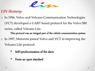 LIN History:
o In 1996, Volvo and Volcano Communication Technologies
(VCT) developed a UART based protocol for the Volvo S80
series, called Volcano Lite.
This protocol was an integral part of the vehicle communication system.
o In 1997, Motorola joined Volvo and VCT in improving the
Volcano Lite protocol .
• Self-synchronization of the slave
• Form an open standard
 