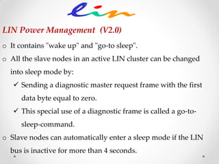 LIN Power Management (V2.0)
o It contains "wake up" and "go-to sleep".
o All the slave nodes in an active LIN cluster can be changed
into sleep mode by:
 Sending a diagnostic master request frame with the first
data byte equal to zero.
 This special use of a diagnostic frame is called a go-to-
sleep-command.
o Slave nodes can automatically enter a sleep mode if the LIN
bus is inactive for more than 4 seconds.
 