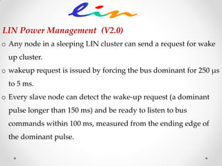 o Any node in a sleeping LIN cluster can send a request for wake
up cluster.
o wakeup request is issued by forcing the bus dominant for 250 μs
to 5 ms.
o Every slave node can detect the wake-up request (a dominant
pulse longer than 150 ms) and be ready to listen to bus
commands within 100 ms, measured from the ending edge of
the dominant pulse.
LIN Power Management (V2.0)
 