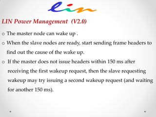 o The master node can wake up .
o When the slave nodes are ready, start sending frame headers to
find out the cause of the wake up.
o If the master does not issue headers within 150 ms after
receiving the first wakeup request, then the slave requesting
wakeup may try issuing a second wakeup request (and waiting
for another 150 ms).
LIN Power Management (V2.0)
 